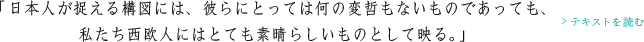 「日本人が捉える構図には、彼らにとっては何の変哲もないものであっても、私たち西欧人にはとても素晴らしいものとして映る。」>テキストを読む