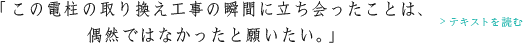 「この電柱の取り換え工事の瞬間に立ち会ったことは、偶然ではなかったと願いたい。」>テキストを読む