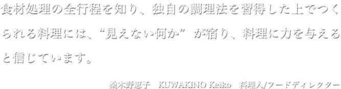食材処理の全行程を知り、独自の調理法を習得した上でつくられる料理には、“見えない何か” が宿り、料理に力を与えると信じています。桑木野恵子 KUWAKINO Keiko 料理人/フードディレクター