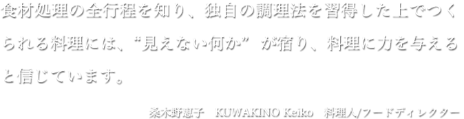 食材処理の全行程を知り、独自の調理法を習得した上でつくられる料理には、“見えない何か” が宿り、料理に力を与えると信じています。桑木野恵子 KUWAKINO Keiko 料理人/フードディレクター